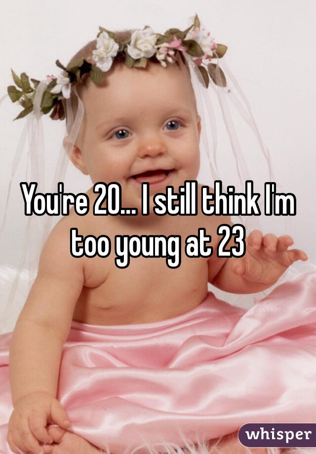 You're 20... I still think I'm too young at 23