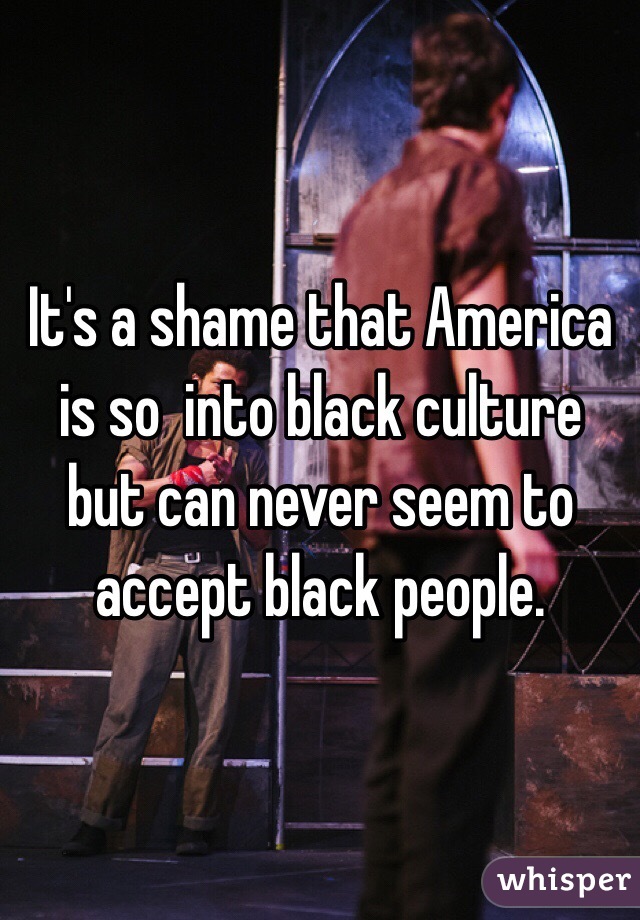 It's a shame that America is so  into black culture but can never seem to accept black people.