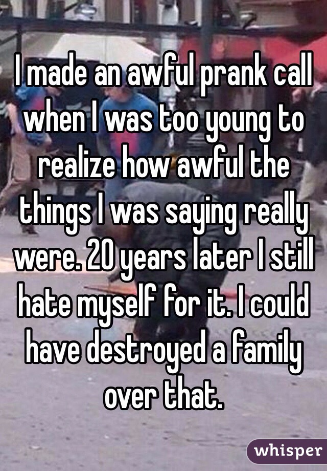 I made an awful prank call when I was too young to realize how awful the things I was saying really were. 20 years later I still hate myself for it. I could have destroyed a family over that. 