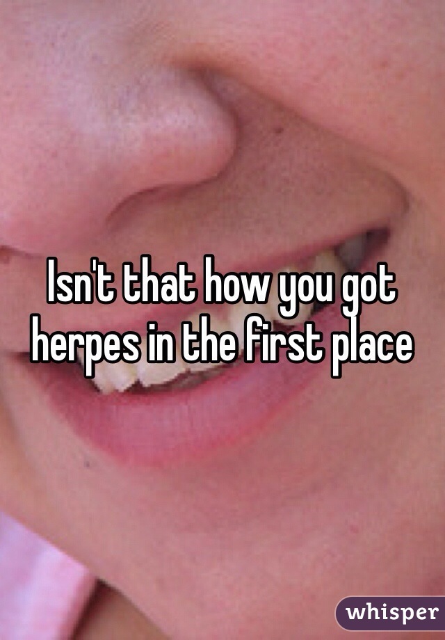 Isn't that how you got herpes in the first place