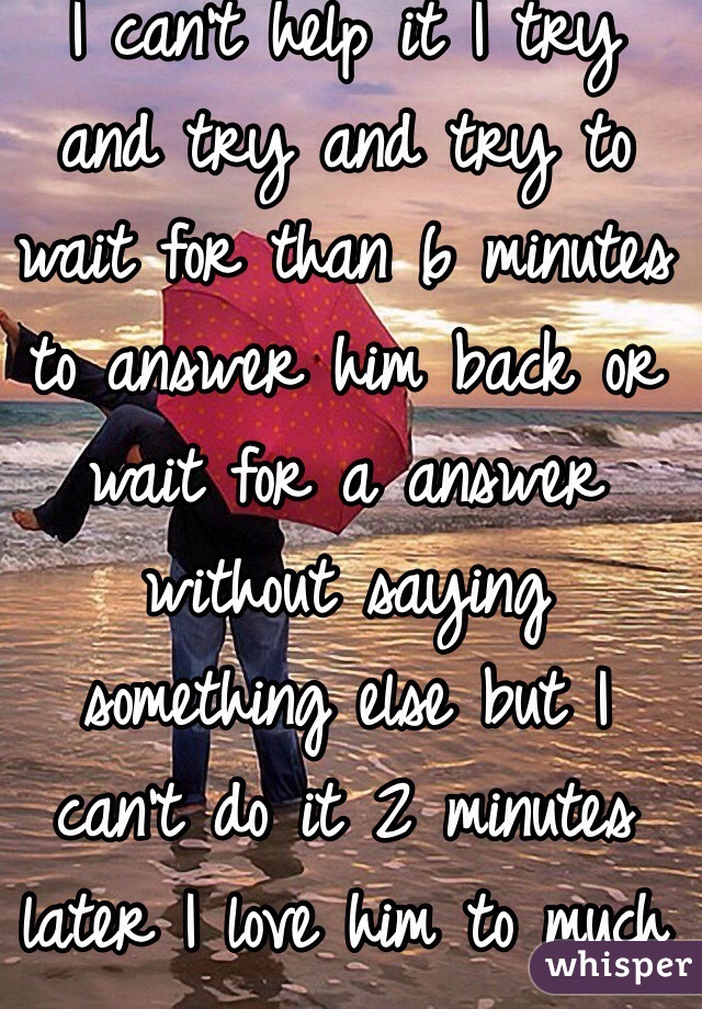 I can't help it I try and try and try to wait for than 6 minutes to answer him back or wait for a answer without saying something else but I can't do it 2 minutes later I love him to much 