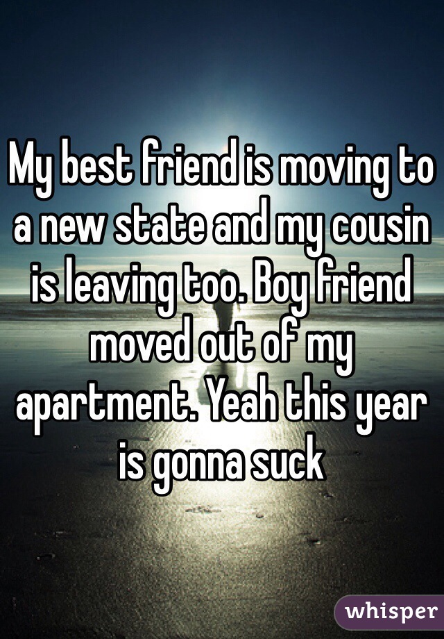 My best friend is moving to a new state and my cousin is leaving too. Boy friend moved out of my apartment. Yeah this year is gonna suck