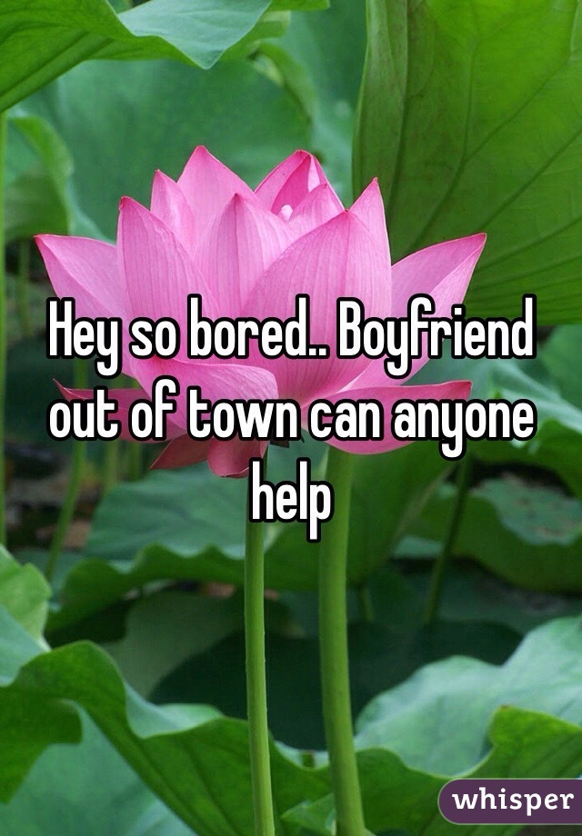 Hey so bored.. Boyfriend out of town can anyone help