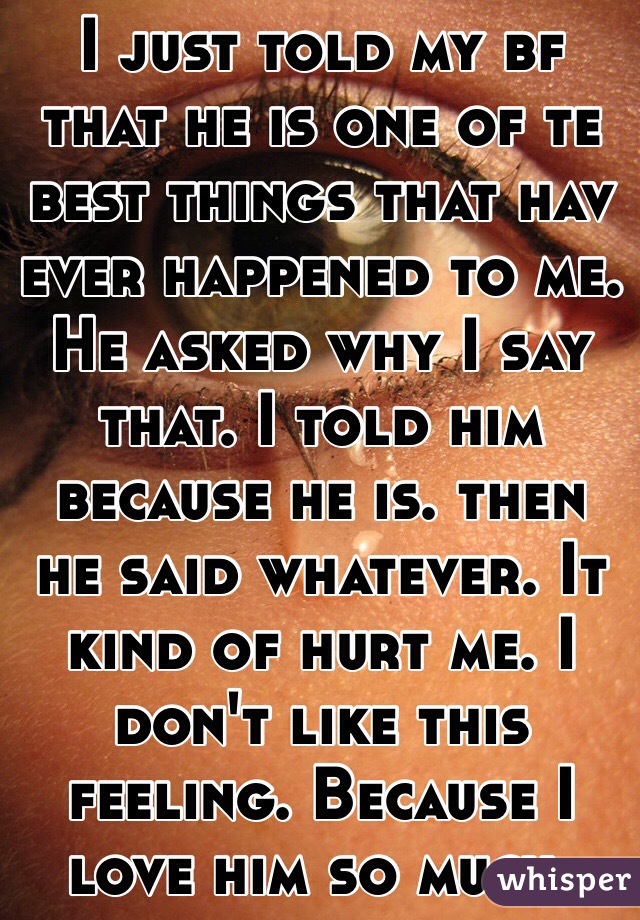 I just told my bf that he is one of te best things that hav ever happened to me. He asked why I say that. I told him because he is. then he said whatever. It kind of hurt me. I don't like this feeling. Because I love him so much. 