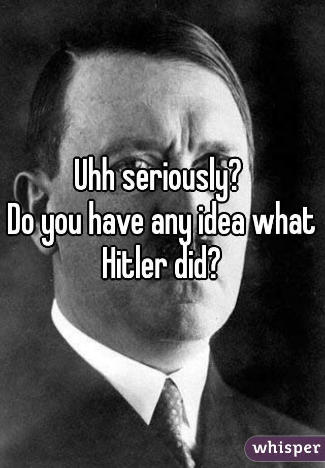 Uhh seriously? 
Do you have any idea what Hitler did? 