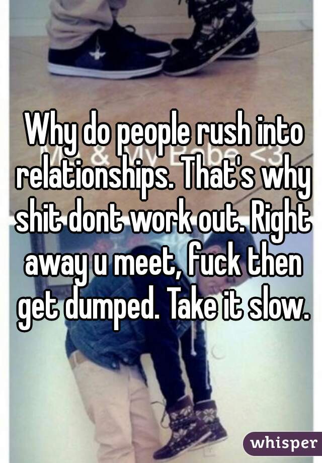  Why do people rush into relationships. That's why shit dont work out. Right away u meet, fuck then get dumped. Take it slow.

