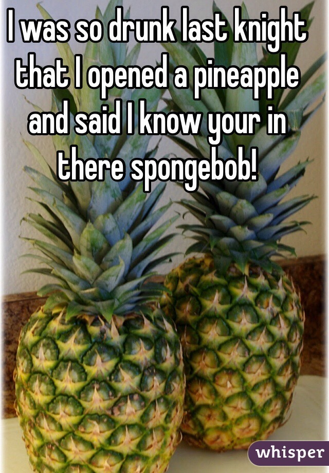 I was so drunk last knight that I opened a pineapple and said I know your in there spongebob!