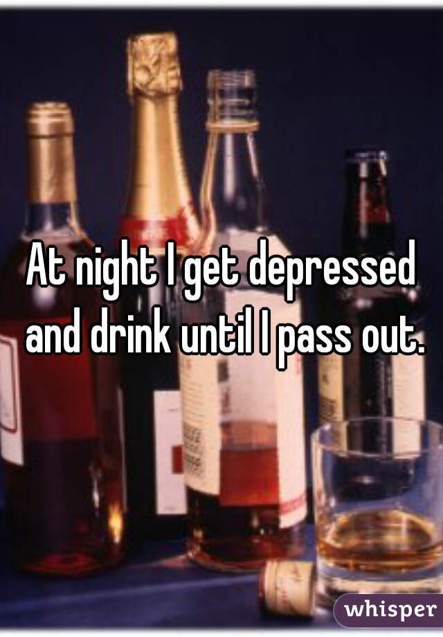 At night I get depressed and drink until I pass out.