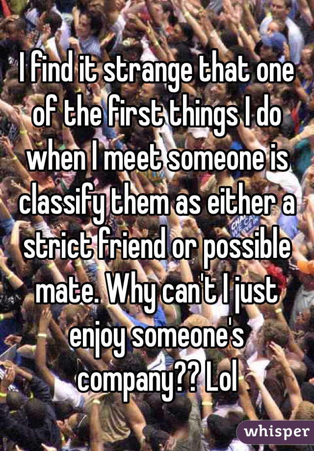 I find it strange that one of the first things I do when I meet someone is classify them as either a strict friend or possible mate. Why can't I just enjoy someone's company?? Lol