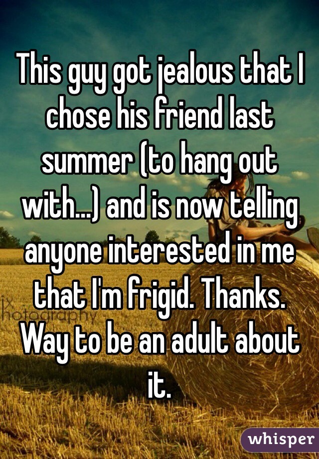 This guy got jealous that I chose his friend last summer (to hang out with...) and is now telling anyone interested in me that I'm frigid. Thanks. Way to be an adult about it. 