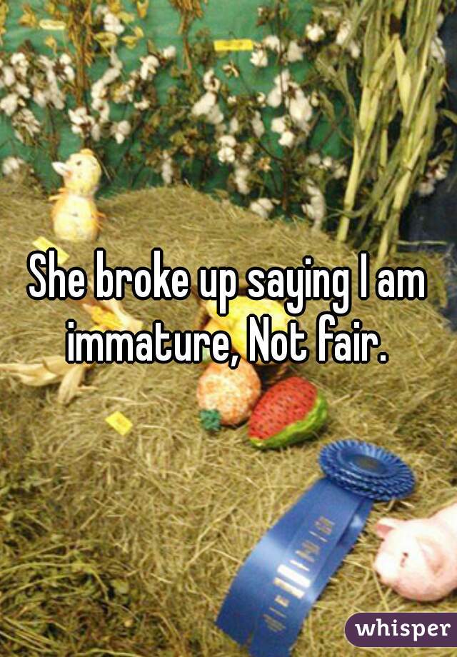 She broke up saying I am immature, Not fair. 