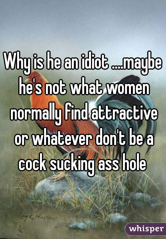 Why is he an idiot ....maybe he's not what women normally find attractive or whatever don't be a cock sucking ass hole 