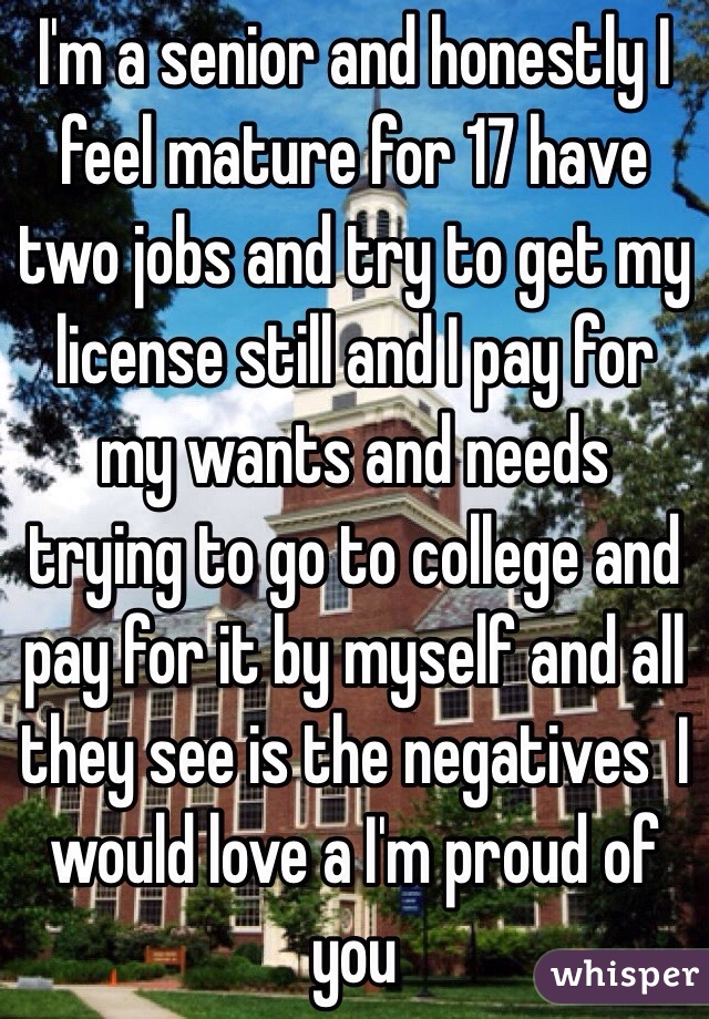 I'm a senior and honestly I feel mature for 17 have two jobs and try to get my license still and I pay for my wants and needs trying to go to college and pay for it by myself and all they see is the negatives  I would love a I'm proud of you 