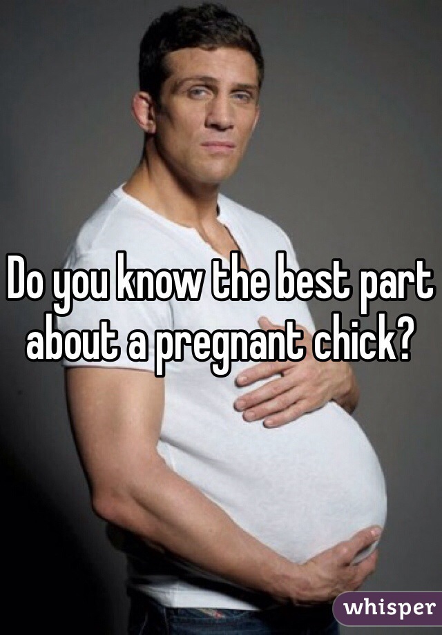 Do you know the best part about a pregnant chick?