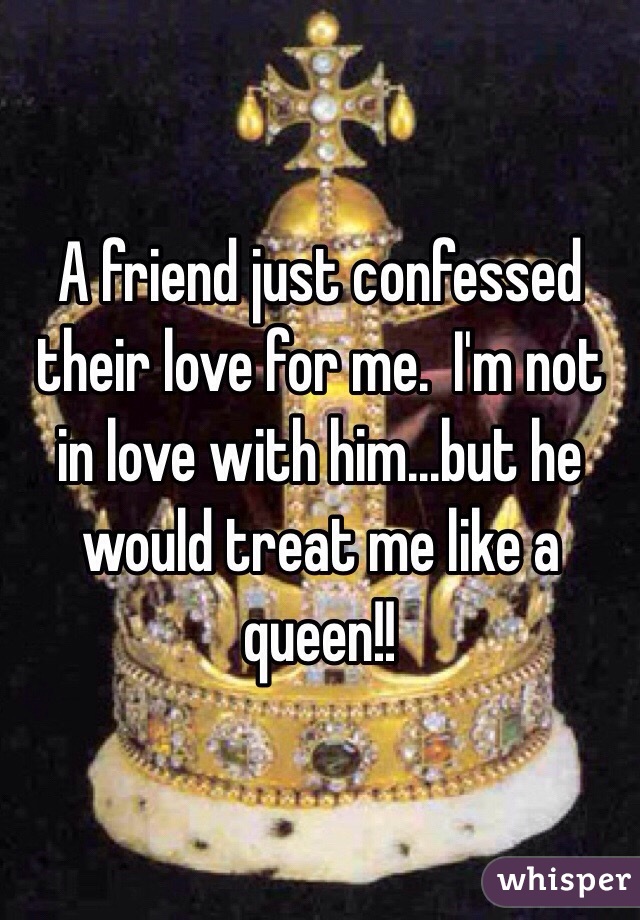 A friend just confessed their love for me.  I'm not in love with him...but he would treat me like a queen!!