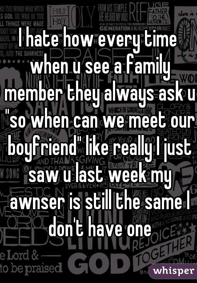 I hate how every time when u see a family member they always ask u "so when can we meet our boyfriend" like really I just saw u last week my awnser is still the same I don't have one