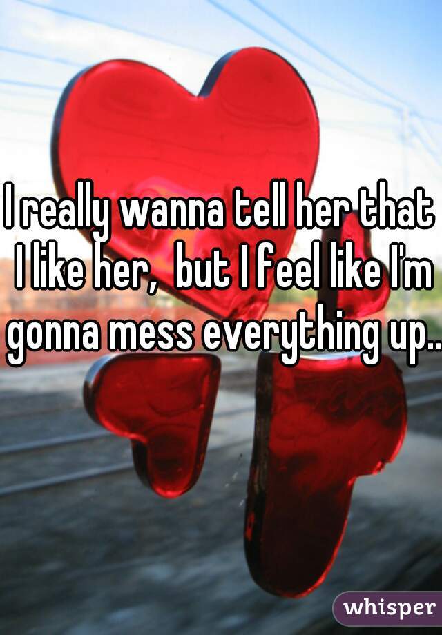 I really wanna tell her that I like her,  but I feel like I'm gonna mess everything up.. 