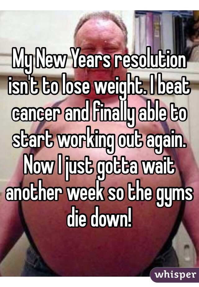 My New Years resolution isn't to lose weight. I beat cancer and finally able to start working out again. Now I just gotta wait another week so the gyms die down! 