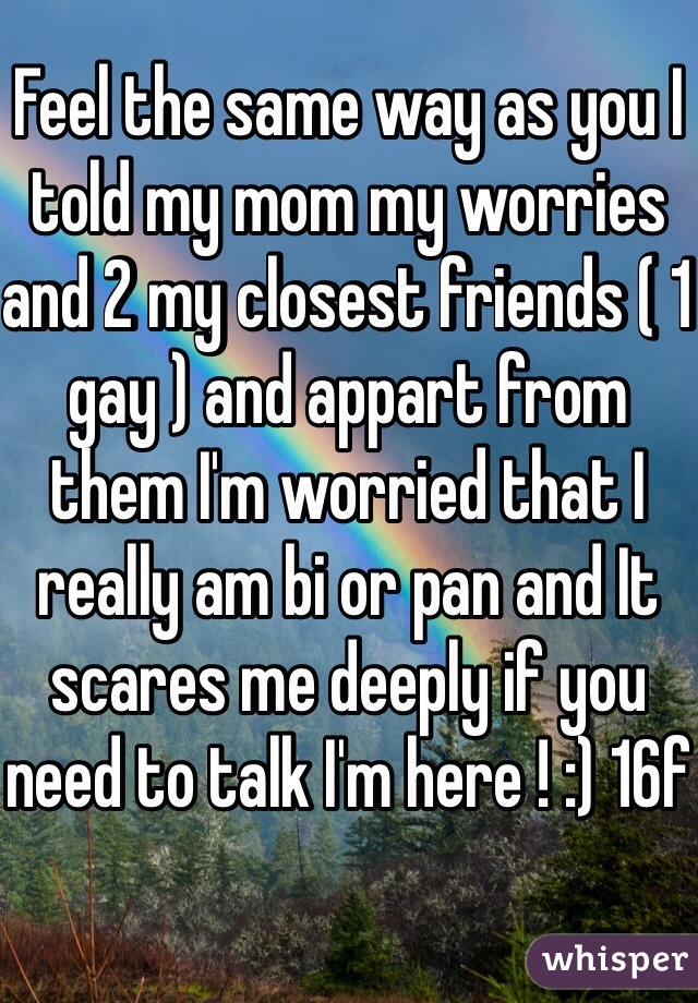 Feel the same way as you I told my mom my worries and 2 my closest friends ( 1 gay ) and appart from them I'm worried that I really am bi or pan and It scares me deeply if you need to talk I'm here ! :) 16f