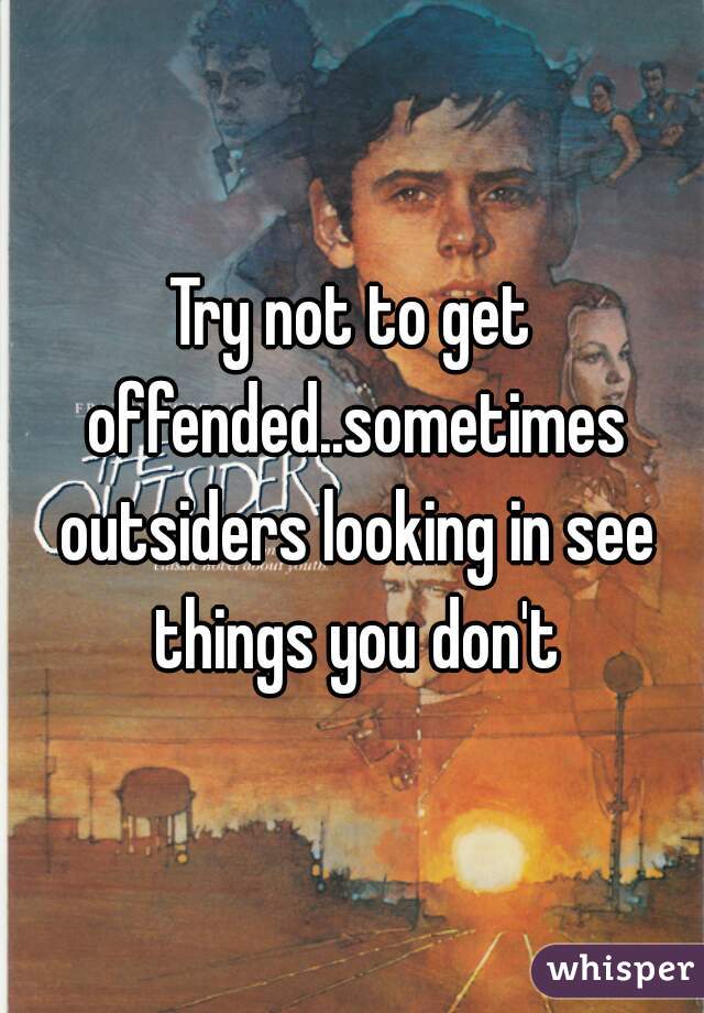 Try not to get offended..sometimes outsiders looking in see things you don't