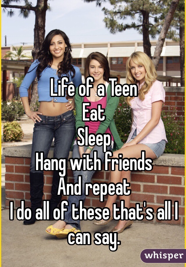 Life of a Teen 
Eat 
Sleep 
Hang with friends
And repeat 
I do all of these that's all I can say. 