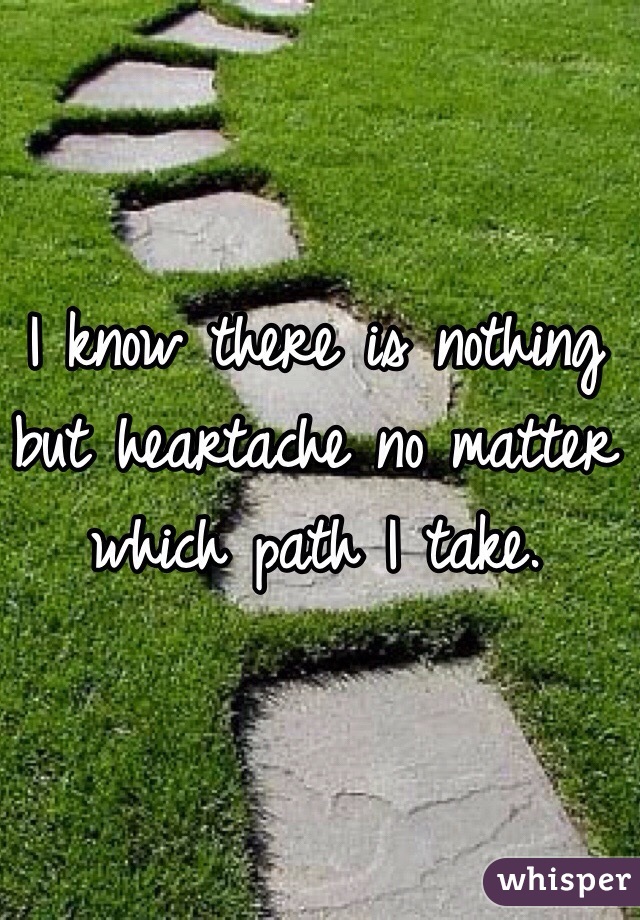 I know there is nothing but heartache no matter which path I take. 