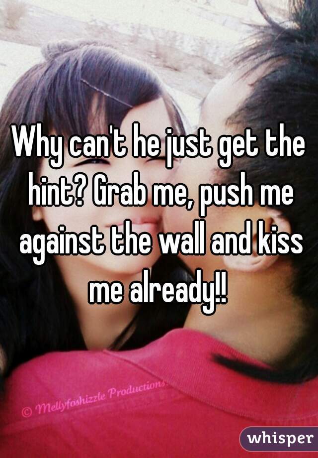 Why can't he just get the hint? Grab me, push me against the wall and kiss me already!! 