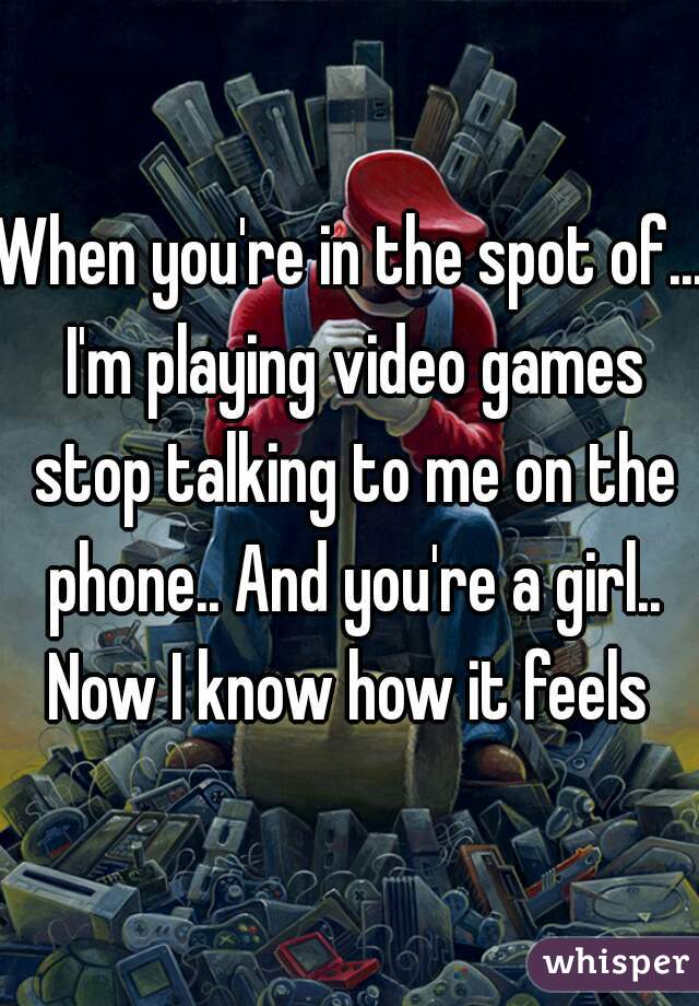 When you're in the spot of... I'm playing video games stop talking to me on the phone.. And you're a girl.. Now I know how it feels 