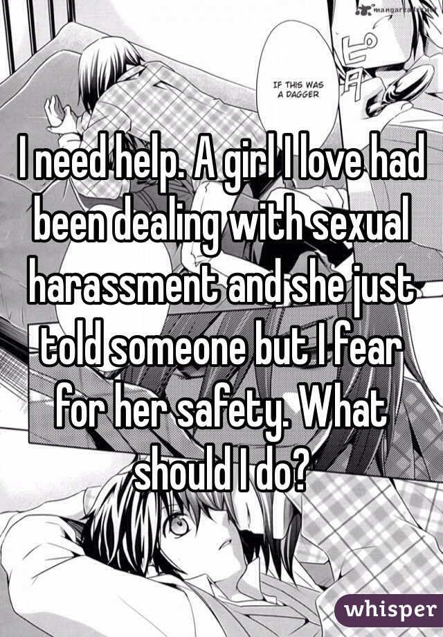 I need help. A girl I love had been dealing with sexual harassment and she just told someone but I fear for her safety. What should I do?