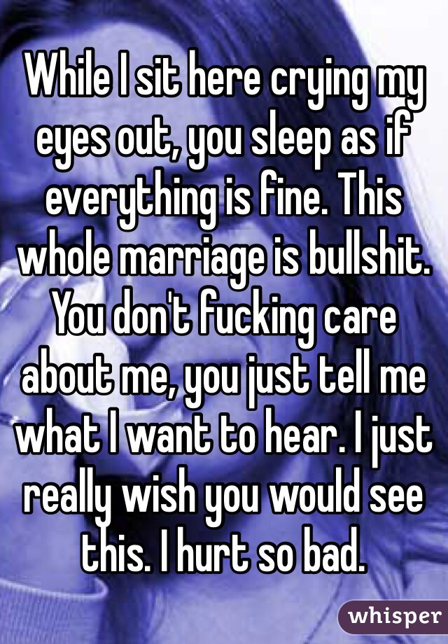 While I sit here crying my eyes out, you sleep as if everything is fine. This whole marriage is bullshit. You don't fucking care about me, you just tell me what I want to hear. I just really wish you would see this. I hurt so bad.