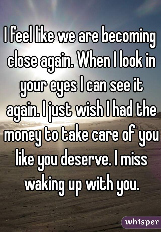 I feel like we are becoming close again. When I look in your eyes I can see it again. I just wish I had the money to take care of you like you deserve. I miss waking up with you.