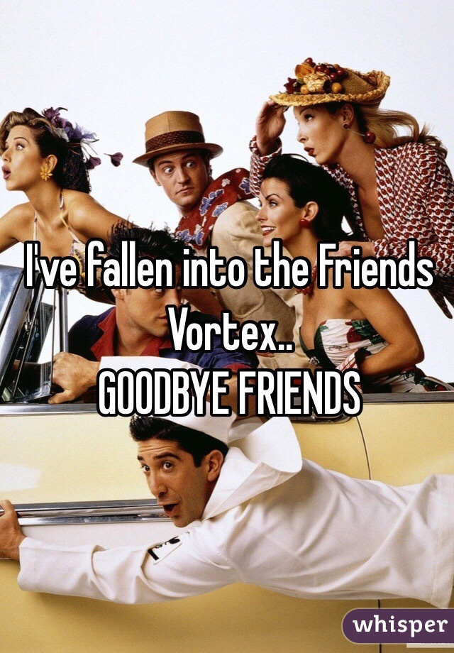 I've fallen into the Friends Vortex..
GOODBYE FRIENDS