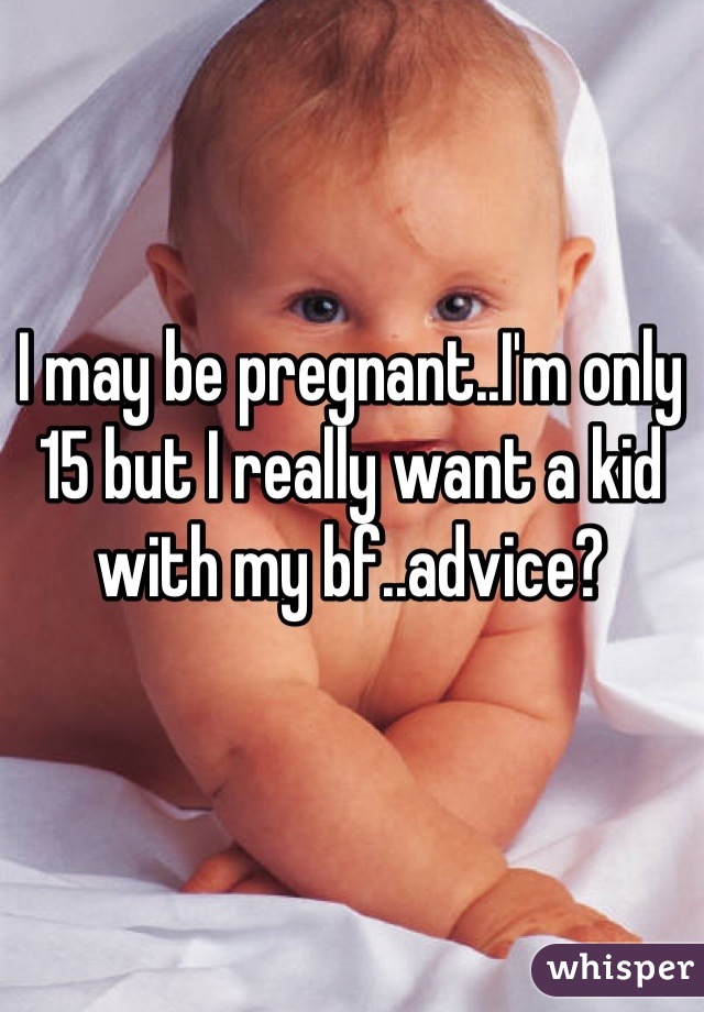 I may be pregnant..I'm only 15 but I really want a kid with my bf..advice?