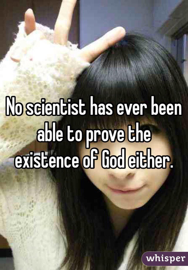 No scientist has ever been able to prove the existence of God either.