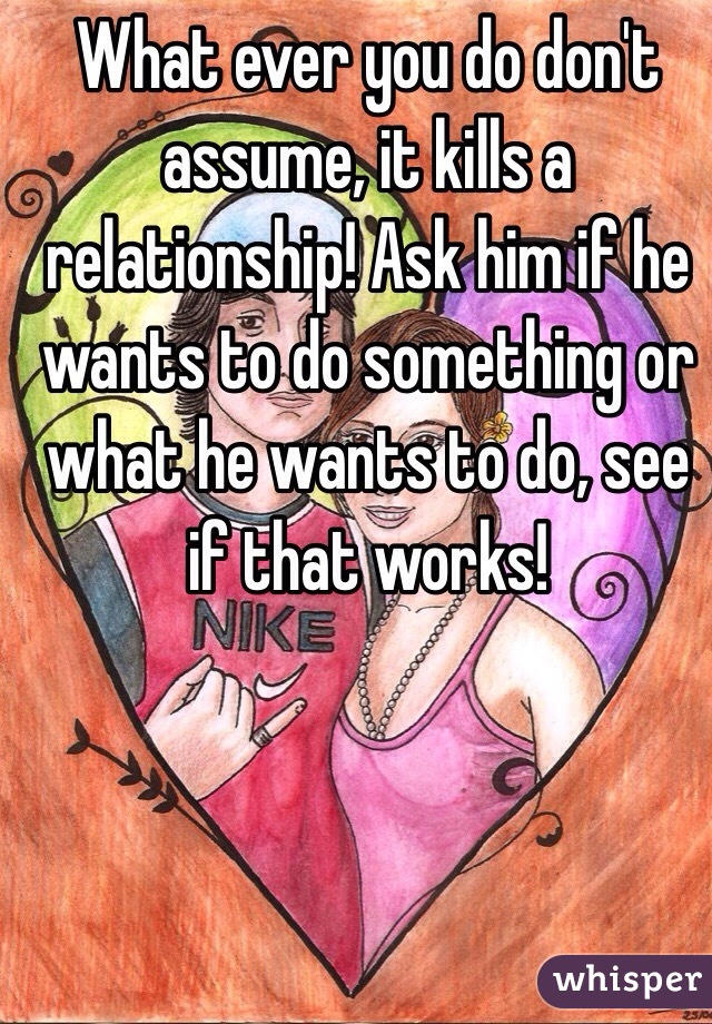 What ever you do don't assume, it kills a relationship! Ask him if he wants to do something or what he wants to do, see if that works! 