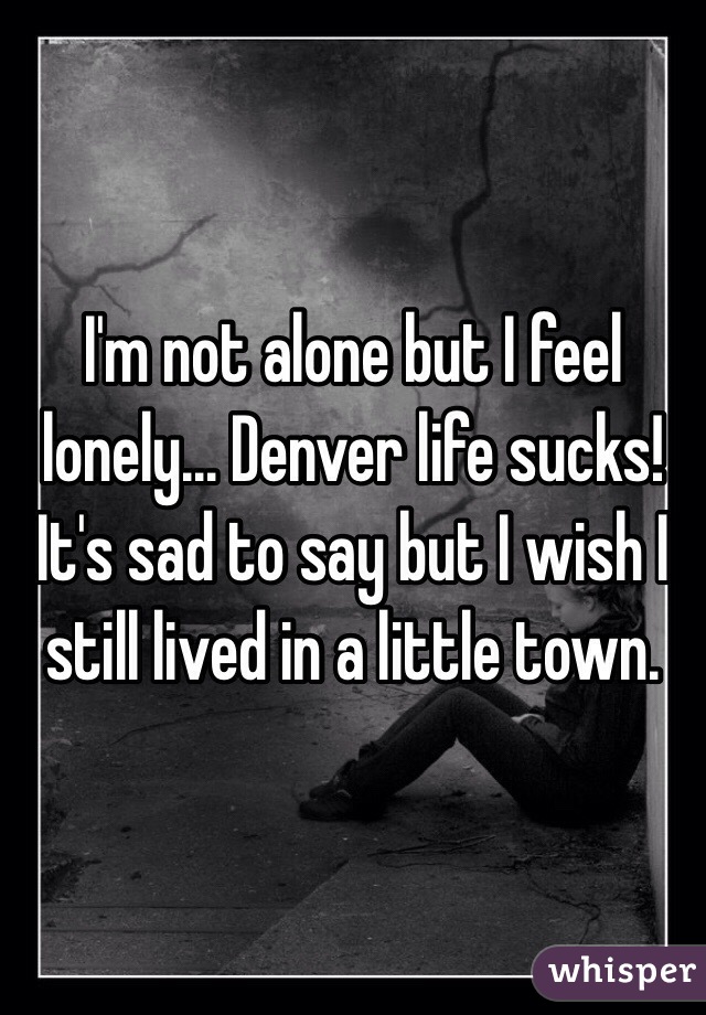 I'm not alone but I feel lonely... Denver life sucks! It's sad to say but I wish I still lived in a little town.