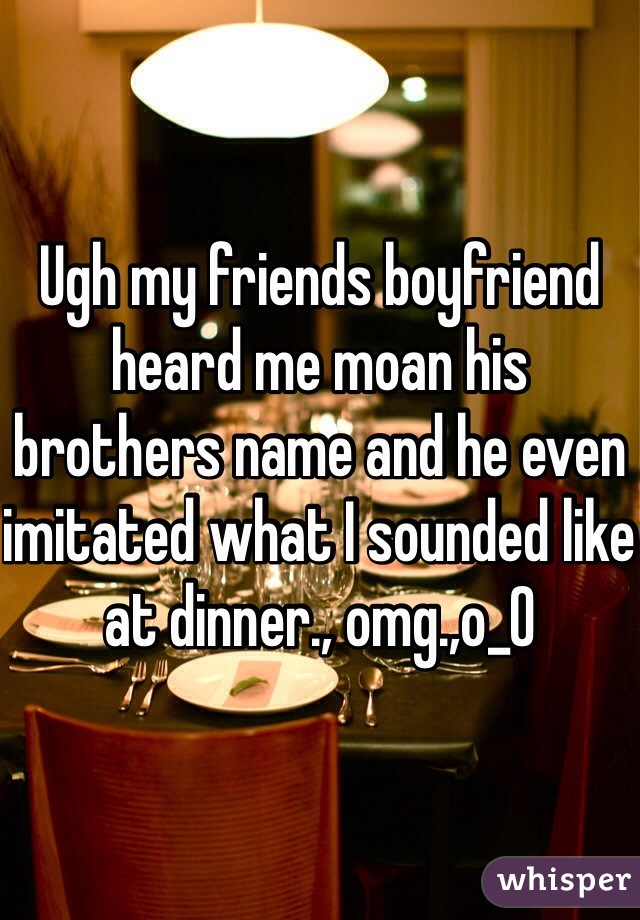 Ugh my friends boyfriend heard me moan his brothers name and he even imitated what I sounded like at dinner., omg.,o_0