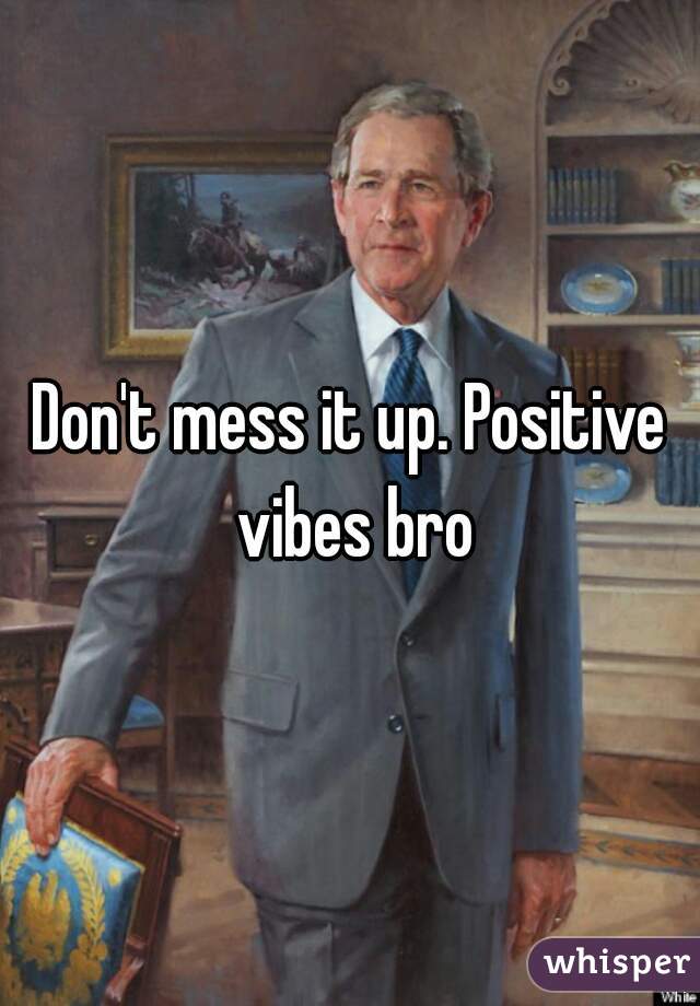 Don't mess it up. Positive vibes bro