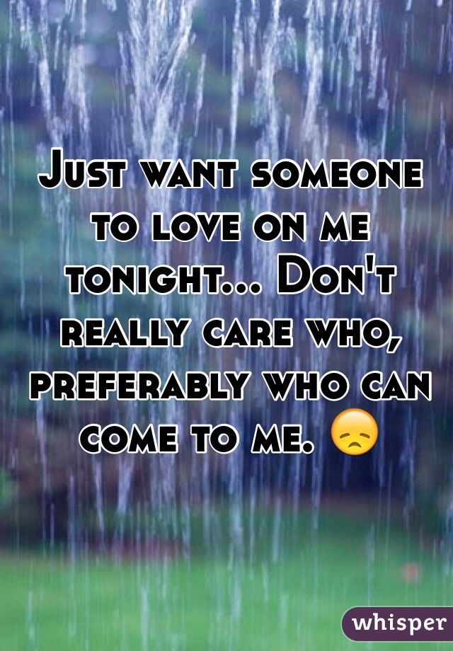 Just want someone to love on me tonight... Don't really care who, preferably who can come to me. 😞