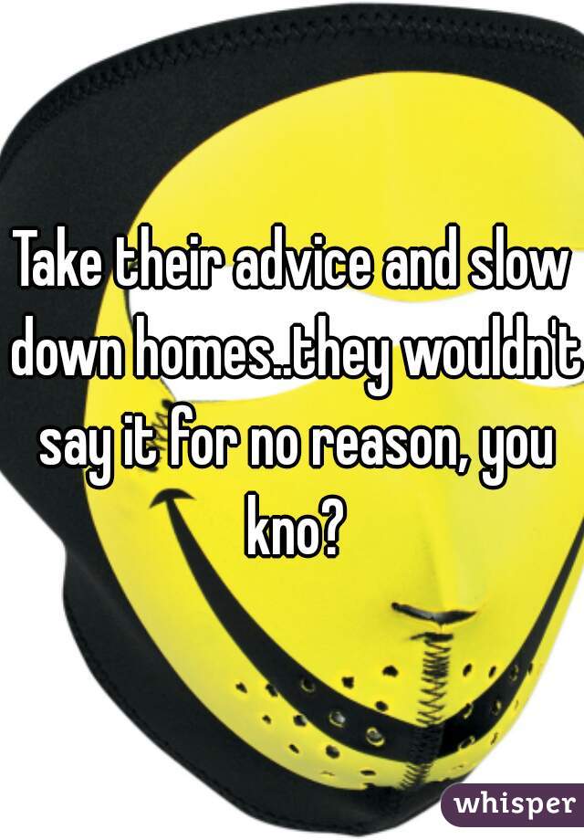 Take their advice and slow down homes..they wouldn't say it for no reason, you kno?