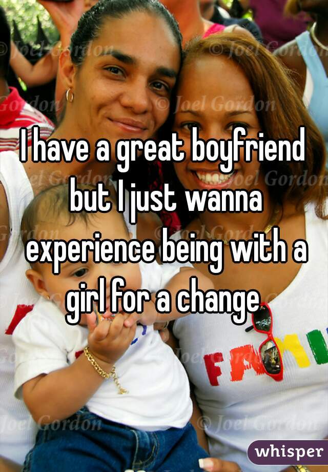 I have a great boyfriend but I just wanna experience being with a girl for a change 