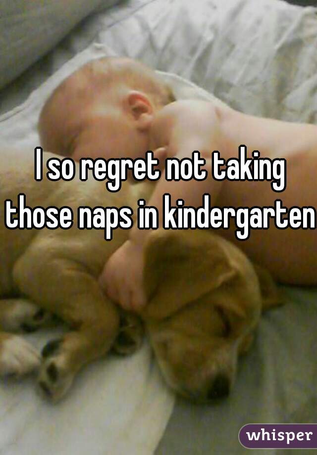  I so regret not taking those naps in kindergarten 