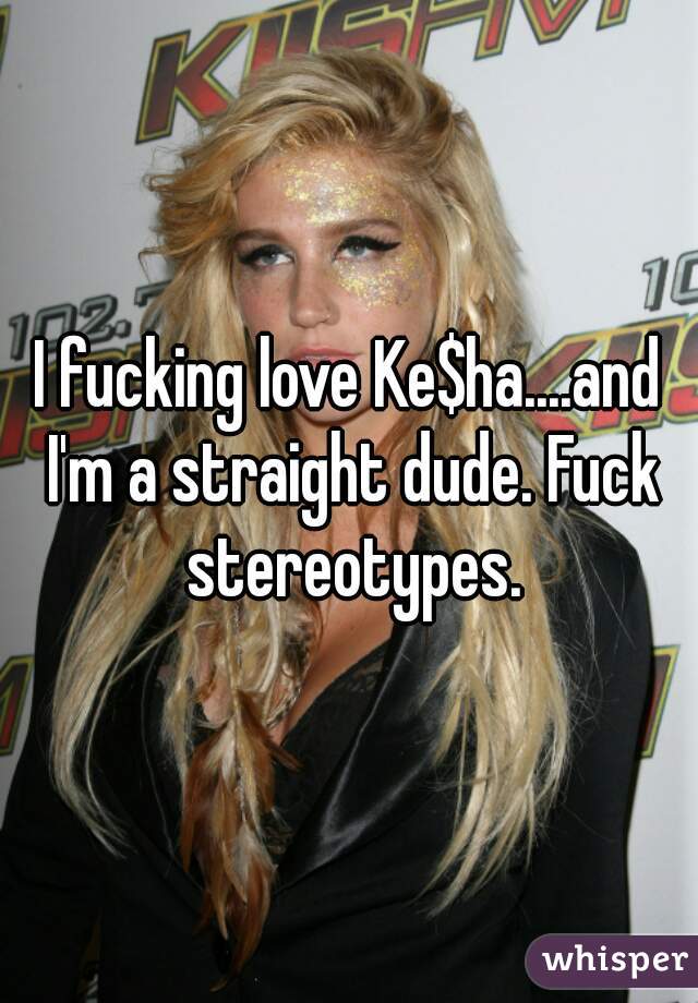 I fucking love Ke$ha....and I'm a straight dude. Fuck stereotypes.