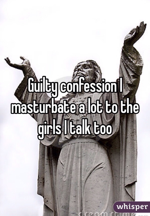 Guilty confession I masturbate a lot to the girls I talk too