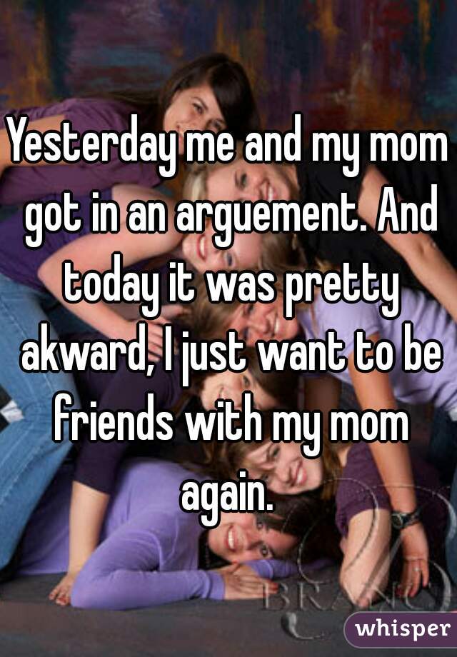 Yesterday me and my mom got in an arguement. And today it was pretty akward, I just want to be friends with my mom again. 