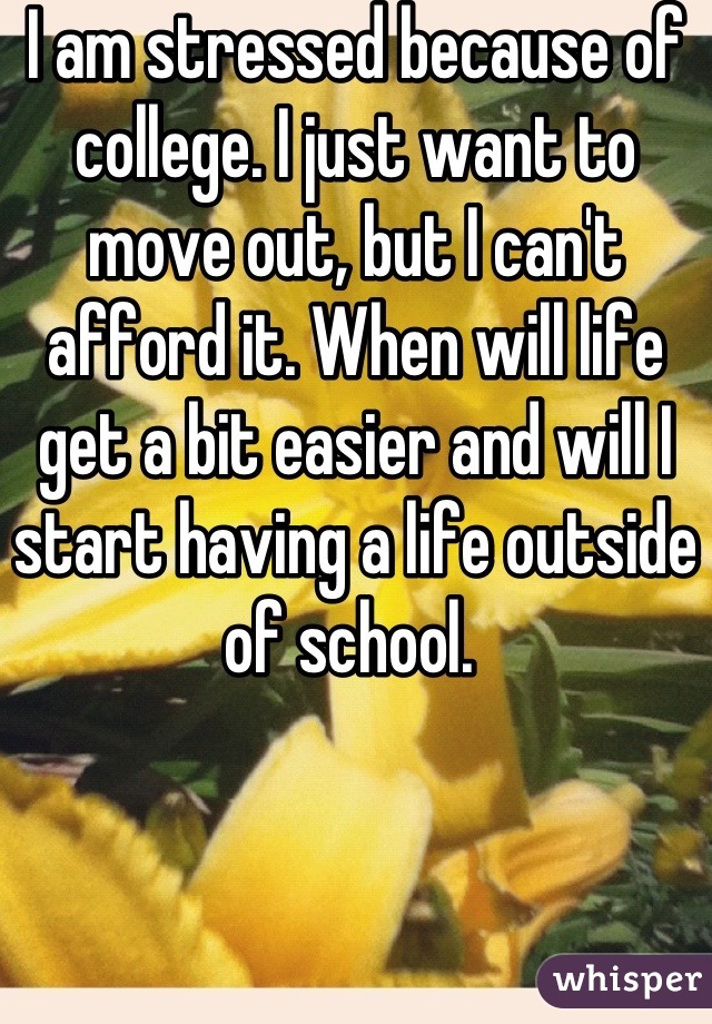 I am stressed because of college. I just want to move out, but I can't afford it. When will life get a bit easier and will I start having a life outside of school. 