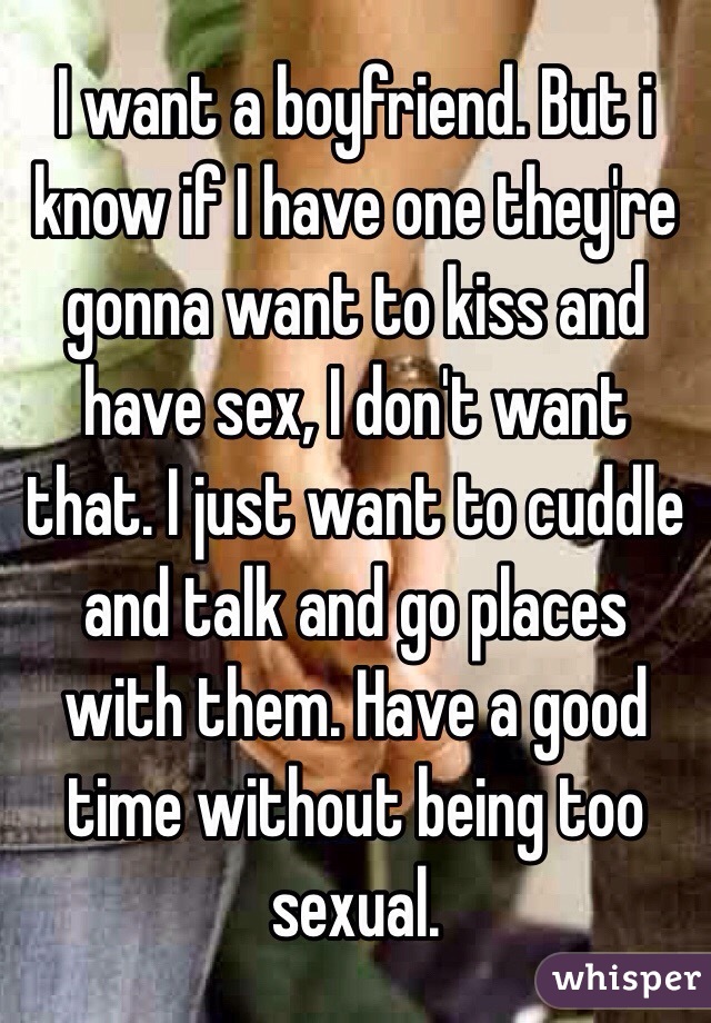 I want a boyfriend. But i know if I have one they're gonna want to kiss and have sex, I don't want that. I just want to cuddle and talk and go places with them. Have a good time without being too sexual. 