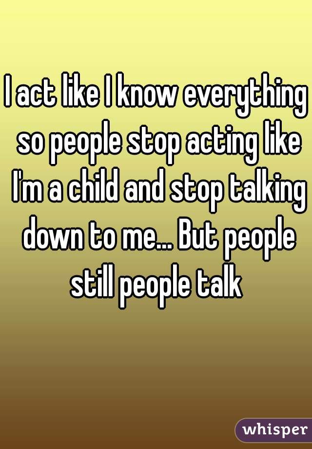 I act like I know everything so people stop acting like I'm a child and stop talking down to me... But people still people talk 