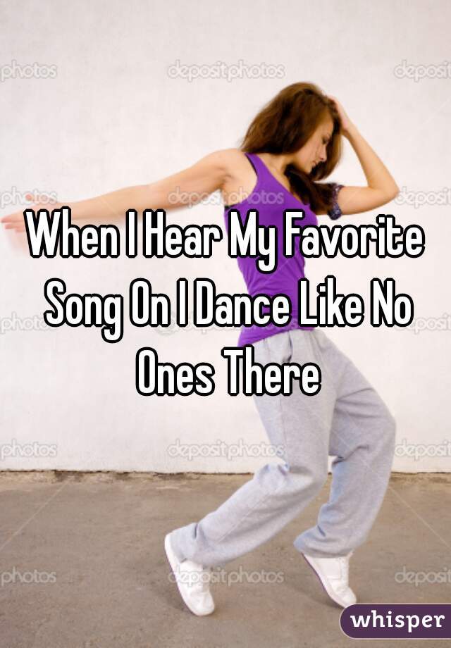 When I Hear My Favorite Song On I Dance Like No Ones There