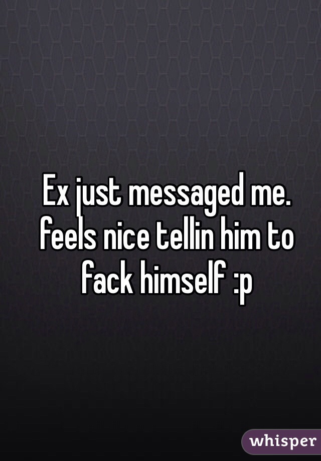 Ex just messaged me. feels nice tellin him to fack himself :p